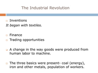 The Industrial Revolution


  Inventions
It began with textiles.

   Finance
   Trading opportunities

   A change in the way goods were produced from
    human labor to machine.

   The three basics were present- coal (energy),
    iron and other metals, population of workers.
 
