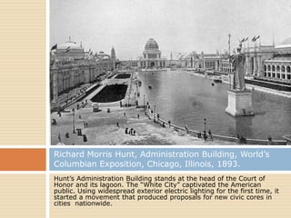 Richard Morris Hunt, Administration Building, World’s
Columbian Exposition, Chicago, Illinois, 1893.
Hunt’s Administration Building stands at the head of the Court of
Honor and its lagoon. The “White City” captivated the American
public. Using widespread exterior electric lighting for the first time, it
started a movement that produced proposals for new civic cores in
cities nationwide.
 