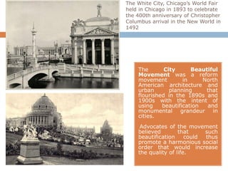 The White City, Chicago’s World Fair
held in Chicago in 1893 to celebrate
the 400th anniversary of Christopher
Columbus arrival in the New World in
1492




    The       City      Beautiful
    Movement was a reform
    movement         in     North
    American architecture and
    urban       planning     that
    flourished in the 1890s and
    1900s with the intent of
    using    beautification  and
    monumental grandeur in
    cities.
     Advocates of the movement
    believed        that     such
    beautification     could thus
    promote a harmonious social
    order that would increase
    the quality of life.
 
