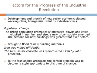 Factors for the Progress of the Industrial
                      Revolution

   Development and growth of new socio- economic classes:
    working class, bourgeoisie, wealthy industrial class.

Population change
The urban population dramatically increased, towns and cities
  multiplied in number and size, a new urban society emerged.
  The demand for new buildings was greater that ever before.

  Brought a flood of new building materials
Iron was mined efficiently.
The formula for concrete was rediscovered 1756 by John
   Smeaton.

   To the fashionable architects the central problem was to
    discover a style appropriate to this time of change.
 