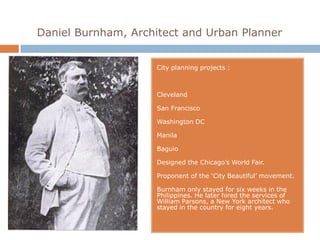 Daniel Burnham, Architect and Urban Planner


                     City planning projects :



                     Cleveland

                     San Francisco

                     Washington DC

                     Manila

                     Baguio

                     Designed the Chicago’s World Fair.

                     Proponent of the ‘City Beautiful’ movement.

                     Burnham only stayed for six weeks in the
                     Philippines. He later hired the services of
                     William Parsons, a New York architect who
                     stayed in the country for eight years.
 