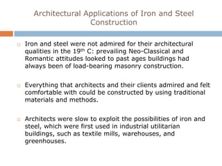 Architectural Applications of Iron and Steel
                      Construction

   Iron and steel were not admired for their architectural
    qualities in the 19th C: prevailing Neo-Classical and
    Romantic attitudes looked to past ages buildings had
    always been of load-bearing masonry construction.


   Everything that architects and their clients admired and felt
    comfortable with could be constructed by using traditional
    materials and methods.


   Architects were slow to exploit the possibilities of iron and
    steel, which were first used in industrial utilitarian
    buildings, such as textile mills, warehouses, and
    greenhouses.
 