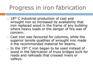 Progress in iron fabrication
   18th C industrial production of cast and
    wrought iron so increased its availability that
    iron replaced wood in the frame of any building
    where heavy loads or the danger of fire was of
    concern.
   Cast iron was favoured for columns, while the
    superior tensile qualities of wrought iron made
    it the recommended material for beams.
   In the 19th C iron began to be used instead of
    wood in the fabrication of truss bridges built for
    roads and railroads that crossed rivers or
    valleys.
 