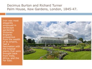 Decimus Burton and Richard Turner
   Palm House, Kew Gardens, London, 1845-47.


Iron was most
elegantly
employed in
landscape
gardening.
Victorian
England,
prosperous
from the wealth
of its empire,
had a
fascination with
the tropical
plants that were
brought back
from India,
Africa, and the
Far East.
 