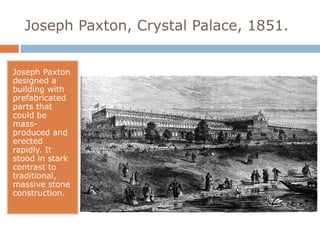 Joseph Paxton, Crystal Palace, 1851.


Joseph Paxton
designed a
building with
prefabricated
parts that
could be
mass-
produced and
erected
rapidly. It
stood in stark
contrast to
traditional,
massive stone
construction.
 
