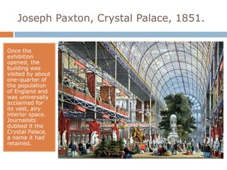 Joseph Paxton, Crystal Palace, 1851.


Once the
exhibition
opened, the
building was
visited by about
one-quarter of
the population
of England and
was universally
acclaimed for
its vast, airy
interior space.
Journalists
dubbed it the
Crystal Palace,
a name it had
retained.
 
