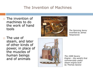 The Invention of Machines

   The invention of
    machines to do
    the work of hand
    tools                               The Spinning Jenny
                                        invented by James
                                        Hargreaves
   The use of
    steam, and later
    of other kinds of
    power, in place of
    the muscles of
    human beings                   The 1698 Savery
    and of animals                 Engine – the world's first
                                   commercially useful
                                   steam engine built
                                   by Thomas Savery
 