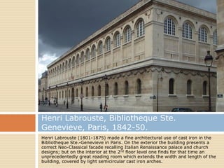 Henri Labrouste, Bibliotheque Ste.
Genevieve, Paris, 1842-50.
Henri Labrouste (1801-1875) made a fine architectural use of cast iron in the
Bibliotheque Ste.-Genevieve in Paris. On the exterior the building presents a
correct Neo-Classical facade recalling Italian Renaissance palace and church
designs; but on the interior at the 2nd floor level one finds for that time an
unprecedentedly great reading room which extends the width and length of the
building, covered by light semicircular cast iron arches.
 
