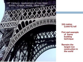 19th Century: Applications of Iron Steel
  EIFFEL TOWER, PARIS, 1884-1887




                                           320 metres
                                             (1,050 ft) tall

                                           First real example
                                              of frame
                                              building
                                              technique

                                           Remains the
                                             largest iron
                                             construction in
                                             the world
 