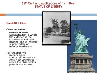 19th Century: Applications of Iron Steel
                       STATUE OF LIBERTY




Stands 151-ft (46m)

One of the earliest
  examples of curtain
  wall construction in which
  the exterior of the
  structure is not load
  bearing, but is instead
  supported by an
  interior framework.

He included two
  interior spiral
  staircases, to make it
  easier for visitors to
  reach the observation
  point in the crown.
 