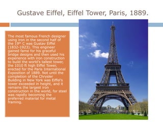 Gustave Eiffel, Eiffel Tower, Paris, 1889.


The most famous French designer
using iron in the second half of
the 19th C was Gustav Eiffel
(1832-1923). This engineer
gained fame for his graceful
bridge designs and then used his
experience with iron construction
to build the world’s tallest tower,
the 1010 ft high Eiffel Tower,
erected for the Paris International
Exposition of 1889. Not until the
completion of the Chrysler
Building in New York was Eiffel’s
tower exceeded in height, and it
remains the largest iron
construction in the world, for steel
was rapidly becoming the
preferred material for metal
framing.
 