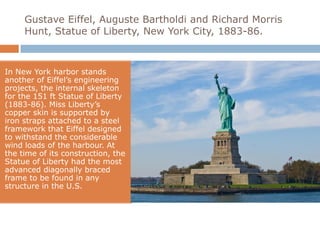 Gustave Eiffel, Auguste Bartholdi and Richard Morris
     Hunt, Statue of Liberty, New York City, 1883-86.



In New York harbor stands
another of Eiffel’s engineering
projects, the internal skeleton
for the 151 ft Statue of Liberty
(1883-86). Miss Liberty’s
copper skin is supported by
iron straps attached to a steel
framework that Eiffel designed
to withstand the considerable
wind loads of the harbour. At
the time of its construction, the
Statue of Liberty had the most
advanced diagonally braced
frame to be found in any
structure in the U.S.
 