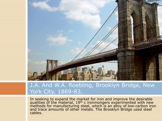 J.A. And W.A. Roebling, Brooklyn Bridge, New
York City, 1869-83.
In seeking to expand the market for iron and improve the desirable
qualities of the material, 19th c ironmongers experimented with new
methods for manufacturing steel, which is an alloy of low-carbon iron
and trace amounts of other metals. The Brooklyn Bridge used steel
cables.
 
