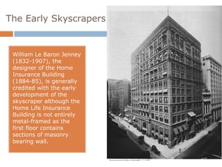 The Early Skyscrapers


 William Le Baron Jenney
 (1832-1907), the
 designer of the Home
 Insurance Building
 (1884-85), is generally
 credited with the early
 development of the
 skyscraper although the
 Home Life Insurance
 Building is not entirely
 metal-framed as the
 first floor contains
 sections of masonry
 bearing wall.
 