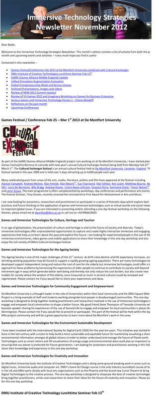 Dear Badar,

Welcome to this Immersive Technology Strategies Newsletter. This month’s edition contains a lot of activity from both the past
month and upcoming events and activities – I very much hope you find it useful

Contained in this newsletter :-

       Games Festival/Conference Feb 2013 at De Montfort University combined with Cultural Exchanges
       DMU Institute of Creative Technologies Lunchtime Seminar Feb 13th
       GAME (Games Alliance Middle England) Update
       ImReal Simulation Augmentation Evaluation
       Global Entrepreneurship Week and Serious Games
       Archived Presentations, Images and videos
       Review of NEM 2012 Summit Istanbul
       Review of VS-Games 2012 and Imaginary Workshop on Games for Business Enterprise
       Serious Games and Immersive Technology Heroes 1 – Eliane Alhadeff
       Reflections on the past month
       Upcoming Conferences



Games Festival / Conference Feb 25 – Mar 1st 2013 at De Montfort University




As part of the GAME (Games Alliance Middle England) project I am working on at De Montfort University, I have started planning a
Games Festival/Conference to coincide with next year’s annual Cultural Exchanges festival being held from Monday Feb 25th to
March 1st. The Cultural Exchanges festival is an annual cultural festival held at De Montfort University, Leicester, England. The
festival started in the year 2000 and is held over 5 days attracting up to 4,000 people each year.

Many celebrated guests from areas of the arts, media, literature, politics and film have appeared at the festival including
Alastair Campbell, Andrew Motion, Alan Yentob, Alan Moore[1], Sue Townsend, Alan Sillitoe, Ken Loach, Matthew Bourne, Ben
Okri, Louis De Bernieres, Billy Bragg, Andrew Davies, Linton Kwesi Johnson, Grayson Perry, Germaine Greer, Trevor Nelson[2]
and Lemn Sissay. The main programme is often complemented by workshops, day conferences and performance arts events.
The festival director, Tony Graves, recently received the Leicestershire First Award for Achievement in Arts and Music.

I am now looking for presenters, researchers and practitioners to participate in a series of thematic days which explore best
practices and future thinking on the application of games and immersive technologies such as virtual worlds and social networks
to important global issues. If you are interested in presenting and/or attending a one day festival workshop on the following
themes, please email me at dwortley@dmu.ac.uk or call me on +447896659695

Games and Immersive Technologies for Culture, Heritage and Tourism

In an age of globalisation, the preservation of culture and heritage is vital to the future of society and diversity. Today’s
immersive technologies offer unprecedented opportunities to capture and create highly interactive immersive and engaging
experiences that help us to learn about the past and explore the future. I am looking for experienced people in the use of 3D
immersive environments, video games and mobile applications to share their knowledge in this one day workshop and also
enjoy the rich variety of DMUs Cultural Exchanges Festival

Games and Immersive Technologies for the Ageing Society

The Ageing Society is one of the major challenges of the 21st century. As birth rates decline and life expectancy increases, and
shrinking working population may be forced to support a rapidly growing ageing population. There are many technologies being
developed support Independent Living and reduce the cost of care for the elderly but immersive technologies could offer a new
approach to these problems by harnessing the experiences of older people to continue to contribute to society well beyond
retirement age in ways which generate better well-being and thereby not only reduce the cost burden, but also create new
models for society where the wisdom of the elderly, once treasured so much in ancient cultures could be renewed and
regenerated. Please contact me if you would like to share your experiences and ideas.

Games and Immersive Technologies for Community Engagement and Empowerment

De Montfort University is a thought leader in the role of Universities within their local community and the DMU Square Mile
Project is a living example of staff and students working alongside local people in disadvantaged communities. This one day
workshop is designed to bring together leading practitioners and researchers involved in the use of Immersive technologies to
engage and empower local communities to shape a better future. My good friend Steve Thompson of Teesside University will be a
keynote speaker sharing his experiences of the use of Second Life to engage and empower his local communities is places like
Skinningrove. Please contact me if you would like to present or participate. This part of the festival will be held within the Square
Mile project community and will be a great opportunity to learn more about De Montfort’s work in this area.

Games and Immersive Technologies for the Environment Sustainable Development

I have been involved with the International Society for Digital Earth (ISDE) for the past ten years. This initiative was started by Al
Gore in the last century with a vision to help build a more sustainable and equitable future for mankind by visualising a sharing
environmental information amongst all global citizens in order to better understand and manage the future of Planet earth.
Technologies such as smart meters and 3D visualisations of energy usage and environmental data could play an important role of
ensuring that our planet is protected for future generations. I am looking for presenters and practitioners working in this field to
share their knowledge and experience in this one day workshop

Games and Immersive Technologies for Creativity and Innovation

De Montfort University hosts the Institute of Creative Technologies and is doing some ground breaking work in areas such as
digital music, immersive audio and computer art. DMU’s Game Art Design course is the only Industry accredited course of its kind
in the UK and DMU work closely with local arts organisations such as the Phoenix and the brand new Curve Theatre to bring
Digital Technologies to the creative process. This one day workshop is designed to showcase the best of creative technologies and
bring together practitioners, artists and researchers to share their ideas for the future of creativity and innovation. Please join us
for this one day workshop.


DMU Institute of Creative Technology Lunchtime Seminar Feb 13th
 
