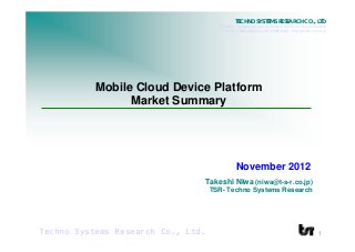 TECHNO SYSTEMS RESEARCH CO., LTD.
                                      TSR Bldg., 7-4 Iwamoto-Cho 3-chome,Chiyoda-ku, Tokyo 101-0032
                                         Tel +81 3 3866 4505/Fax +81 3 3866 8248 http://www.t-s-r.co.jp




           Mobile Cloud Device Platform
                 Market Summary




                                               November 2012
                                Takeshi Niwa (niwa@t-s-r.co.jp)
                                    TSR- Techno Systems Research




Techno Systems Research Co., Ltd.                                                                 1
 