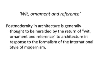 ‘Wit, ornament and reference’
Postmodernity in architecture is generally
thought to be heralded by the return of "wit,
ornament and reference" to architecture in
response to the formalism of the International
Style of modernism.
 