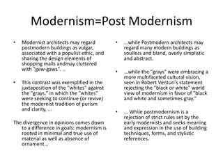 Modernism=Post Modernism
• Modernist architects may regard
postmodern buildings as vulgar,
associated with a populist ethic, and
sharing the design elements of
shopping malls andmay cluttered
with "gew-gaws". ..
• This contrast was exemplified in the
juxtaposition of the "whites" against
the "grays," in which the "whites"
were seeking to continue (or revive)
the modernist tradition of purism
and clarity, ...
The divergence in opinions comes down
to a difference in goals: modernism is
rooted in minimal and true use of
material as well as absence of
ornament...
• ...while Postmodern architects may
regard many modern buildings as
soulless and bland, overly simplistic
and abstract.
• ...while the "grays" were embracing a
more multifaceted cultural vision,
seen in Robert Venturi's statement
rejecting the "black or white" world
view of modernism in favor of "black
and white and sometimes gray."
• ... While postmodernism is a
rejection of strict rules set by the
early modernists and seeks meaning
and expression in the use of building
techniques, forms, and stylistic
references.
 
