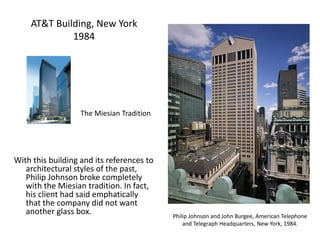 AT&T Building, New York
1984
With this building and its references to
architectural styles of the past,
Philip Johnson broke completely
with the Miesian tradition. In fact,
his client had said emphatically
that the company did not want
another glass box. Philip Johnson and John Burgee, American Telephone
and Telegraph Headquarters, New York, 1984.
The Miesian Tradition
 