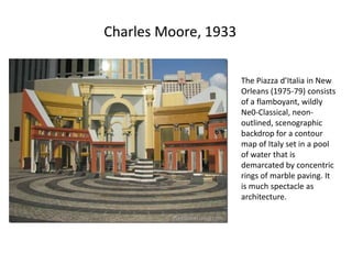 Charles Moore, 1933
The Piazza d’Italia in New
Orleans (1975-79) consists
of a flamboyant, wildly
Ne0-Classical, neon-
outlined, scenographic
backdrop for a contour
map of Italy set in a pool
of water that is
demarcated by concentric
rings of marble paving. It
is much spectacle as
architecture.
 