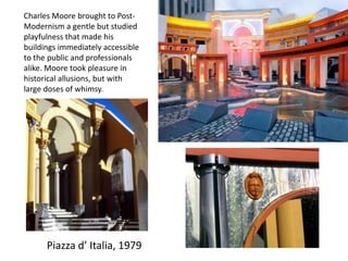 Piazza d’ Italia, 1979
Charles Moore brought to Post-
Modernism a gentle but studied
playfulness that made his
buildings immediately accessible
to the public and professionals
alike. Moore took pleasure in
historical allusions, but with
large doses of whimsy.
 