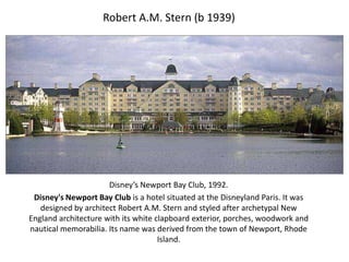 Robert A.M. Stern (b 1939)
Disney’s Newport Bay Club, 1992.
Disney's Newport Bay Club is a hotel situated at the Disneyland Paris. It was
designed by architect Robert A.M. Stern and styled after archetypal New
England architecture with its white clapboard exterior, porches, woodwork and
nautical memorabilia. Its name was derived from the town of Newport, Rhode
Island.
 