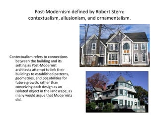 Post-Modernism defined by Robert Stern:
contextualism, allusionism, and ornamentalism.
Contextualism refers to connections
between the building and its
setting as Post-Modernist
architects attempt to link their
buildings to established patterns,
geometries, and possibilities for
future growth, rather than
conceiving each design as an
isolated object in the landscape, as
many would argue that Modernists
did.
 