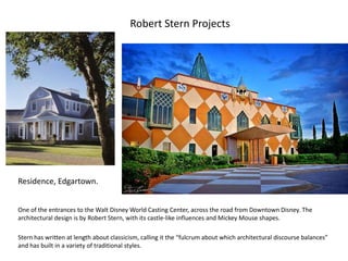 Robert Stern Projects
One of the entrances to the Walt Disney World Casting Center, across the road from Downtown Disney. The
architectural design is by Robert Stern, with its castle-like influences and Mickey Mouse shapes.
Stern has written at length about classicism, calling it the “fulcrum about which architectural discourse balances”
and has built in a variety of traditional styles.
Residence, Edgartown.
 