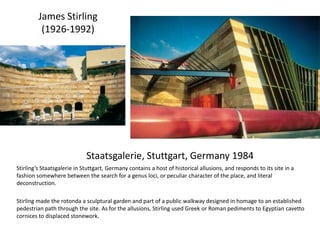 Staatsgalerie, Stuttgart, Germany 1984
Stirling’s Staatsgalerie in Stuttgart, Germany contains a host of historical allusions, and responds to its site in a
fashion somewhere between the search for a genus loci, or peculiar character of the place, and literal
deconstruction.
Stirling made the rotonda a sculptural garden and part of a public walkway designed in homage to an established
pedestrian path through the site. As for the allusions, Stirling used Greek or Roman pediments to Egyptian cavetto
cornices to displaced stonework.
James Stirling
(1926-1992)
 