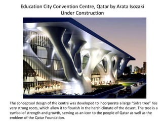 Education City Convention Centre, Qatar by Arata Isozaki
Under Construction
The conceptual design of the centre was developed to incorporate a large “Sidra tree” has
very strong roots, which allow it to flourish in the harsh climate of the desert. The tree is a
symbol of strength and growth, serving as an icon to the people of Qatar as well as the
emblem of the Qatar Foundation.
 