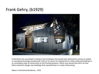 Frank Gehry, (b1929)
Frank Gehry has succeeded in having a host of designs that would seem destined to remain as models
or conceptual drawings actually built. Early in his career he realized that he often preferred buildings in
an incomplete state of construction to the finished products. While most would have left it at that,
Gehry started to design new buildings that seemed frozen in a state of becoming.
Above: Frank Gehry Residence, 1978
 