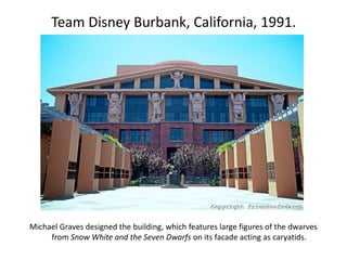 Team Disney Burbank, California, 1991.
Michael Graves designed the building, which features large figures of the dwarves
from Snow White and the Seven Dwarfs on its facade acting as caryatids.
 
