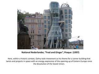 National Nederlander, “Fred and Ginger”, Praque (1997)
Here, within a historic context, Gehry took movement as his theme for a corner building that
twists and projects in space with an energy expressive of the opening up of Eastern Europe since
the dissolution of the Soviet Union.
 
