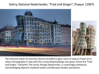 Gehry, National Nederlander, “Fred and Ginger”, Praque (1997)
The entrance tower of concrete columns bundled in glass seem to sway as if part of an
urban choreography in step with the surrounding buildings and space, hence the “Fred
and Ginger” nickname. The result, though idiosyncratic, is surprisingly contextual,
acknowledging adjacent medieval towers and Baroque facades and domes.
 