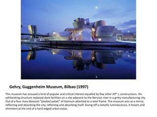 Gehry, Guggenheim Museum, Bilbao (1997)
This museum has aroused a kind of popular and critical interest equalled by few other 20th c constructions. His
exhilarating structure replaced dock facilities on a site adjacent to the Nervion river in a gritty manufacturing city.
Out of a four mass blossom “pleated petals” of titanium attached to a steel frame. The museum acts as a mirror,
reflecting and absorbing the city, reflecting and absorbing itself. Giving off a metallic luminescence, it hovers and
shimmers at the end of a hard-edged urban vistas.
 