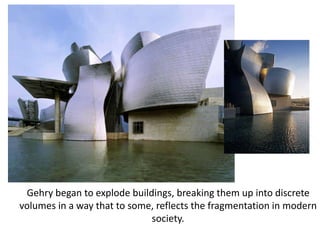 Gehry began to explode buildings, breaking them up into discrete
volumes in a way that to some, reflects the fragmentation in modern
society.
 