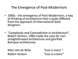 The Emergence of Post-Modernism
• 1960s - the emergence of Post-Modernism, a way
of thinking of architecture that is quite different
from the approach of International Style
designers.
• “Complexity and Contradiction in Architecture”,
Robert Venturi, 1966 made the case for non-
straightforward architecture and glorified
Baroque architecture.
Mies Van de Rohe “Less is more “
Robert Venturi “Less is a bore”
 