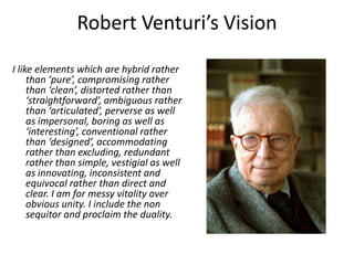 Robert Venturi’s Vision
I like elements which are hybrid rather
than ‘pure’, compromising rather
than ‘clean’, distorted rather than
‘straightforward’, ambiguous rather
than ‘articulated’, perverse as well
as impersonal, boring as well as
‘interesting’, conventional rather
than ‘designed’, accommodating
rather than excluding, redundant
rather than simple, vestigial as well
as innovating, inconsistent and
equivocal rather than direct and
clear. I am for messy vitality over
obvious unity. I include the non
sequitor and proclaim the duality.
 