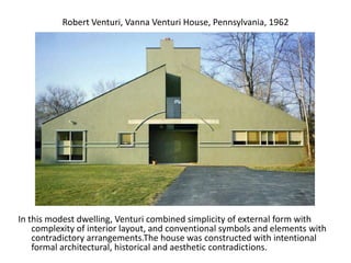 Robert Venturi, Vanna Venturi House, Pennsylvania, 1962
In this modest dwelling, Venturi combined simplicity of external form with
complexity of interior layout, and conventional symbols and elements with
contradictory arrangements.The house was constructed with intentional
formal architectural, historical and aesthetic contradictions.
 