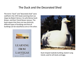 The Duck and the Decorated Shed
The terms “duck” and “decorated shed” were
codified in the 1972 book Learning from Las
Vegas by Robert Venturi, his wife Denise Scott
Brown, and their friend Steven Izenour. The
book argues that there are two distinctly
different types of buildings and that all
buildings can be classified as one or the other.
Duck-shaped roadside building, Eastern Long
Island, used to sell ducks and eggs.
 