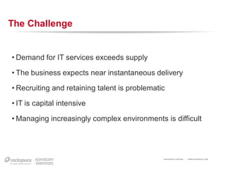 The Challenge


• Demand for IT services exceeds supply

• The business expects near instantaneous delivery

• Recruiting and retaining talent is problematic

• IT is capital intensive

• Managing increasingly complex environments is difficult




                                               RACKSPACE® HOSTING   |   W W W.RACKSPACE.COM
 