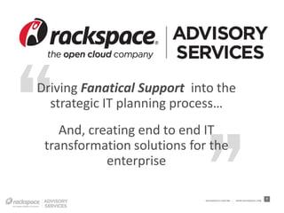 Driving Fanatical Support into the
  strategic IT planning process…
    And, creating end to end IT
 transformation solutions for the
            enterprise

                             RACKSPACE® HOSTING   |   W W W.RACKSPACE.COM
                                                                            7
 