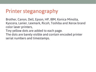 Printer steganography
Brother, Canon, Dell, Epson, HP, IBM, Konica Minolta,
Kyocera, Lanier, Lexmark, Ricoh, Toshiba and Xerox brand
color laser printers,
Tiny yellow dots are added to each page.
The dots are barely visible and contain encoded printer
serial numbers and timestamps.

 