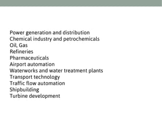 Power generation and distribution
Chemical industry and petrochemicals
Oil, Gas
Refineries
Pharmaceuticals
Airport automation
Waterworks and water treatment plants
Transport technology
Traffic flow automation
Shipbuilding
Turbine development

 