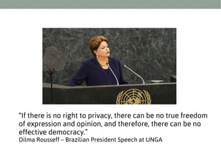 “If there is no right to privacy, there can be no true freedom
of expression and opinion, and therefore, there can be no
effective democracy.”
Dilma Rousseff – Brazilian President Speech at UNGA

 