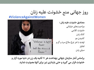 ‫روز جهانی منع خشونت علیه زنان‬

‫‪#ViolenceAgainstWomen‬‬

‫مصادیق خشونت علیه زنان :‬
‫مزاحمتاهای خیابانی‬
‫خشونت کلمی‬
‫کتک زدن‬
‫کشیدن مو‬
‫تهدید با اهر نوع سل ح سرد و گرم‬
‫تجاوز‬
‫سیلی زدن‬

‫براساس آمار سازمان جهانی بهداشت هر ۱۱ ثانیه یک زن در دنیا مورد آزار و‬
‫خشونت قرار می گیرد و حتی بارداری نیز برای آنها مصونیت ندارد.‬

 