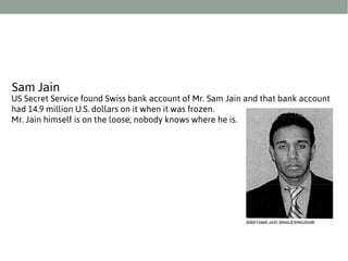 Sam Jain

US Secret Service found Swiss bank account of Mr. Sam Jain and that bank account
had 14.9 million U.S. dollars on it when it was frozen.
Mr. Jain himself is on the loose; nobody knows where he is.

 