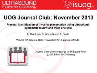 UOG Journal Club: November 2013
Prenatal identification of invasive placentation using ultrasound:
systematic review and meta-analysis
F. D’Antonio, C. Iacovella and A. Bhide
Volume 42, Issue 5, Date: November 2013, pages 509-517

Journal Club slides prepared by Dr Leona Poon
(UOG Editor for Trainees)

 