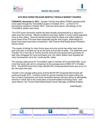 NEWS RELEASE
GTA REALTORS® RELEASE MONTHLY RESALE MARKET FIGURES
TORONTO, November 6, 2013 – Greater Toronto Area REALTORS® reported 8,000
home sales through the TorontoMLS system in October 2013 – up from 6,713
transactions reported in October 2012. Over the same period, new listings on the
TorontoMLS system were down.
“The GTA home ownership market has been broadly characterized by a rebound in
sales since the summer. Market conditions have been tighter in some market segments
more so than others. Ground-oriented homes listed for below one million dollars in
some areas of the GTA have been especially popular with buyers, while listings for
these home types have been constrained,” said Toronto Real Estate Board President
Dianne Usher.
“The supply of listings for many home types and price points has either been down
year-over-year or at least not up by the same annual rate as sales. The additional Land
Transfer Tax in the City of Toronto and the removal of the government guarantee on
high ratio mortgages for home purchases over one million dollars have arguably led
many homeowners not to list,” continued Ms. Usher.
The average selling price for TorontoMLS sales in October 2013 was $539,058– up by
more than seven per cent in comparison to the average price of $502,127 in October
2012. The MLS® Home Price Index (MLS® HPI) Composite Benchmark was up by 4.5
per cent year-over-year.
“Growth in the average selling price and the MLS® HPI Composite Benchmark will
continue through 2014. Inventory levels for ground-oriented home types will be low
from a historic perspective and home ownership demand will stay strong as affordability
remains in check due to the continuation of accommodative borrowing costs,” said
Jason Mercer, the Toronto Real Estate Board’s Senior Manager of Market Analysis.
CONTINUED…

Get the latest real estate news and Market Watch information including market watch summary video

twitter.com/TREBhome facebook.com/TorontoRealEstateBoard youtube.com/TREBChannel

 