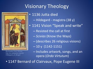 Visionary Theology 
• 1136 Jutta died 
– Hildegard - magistra (38 y) 
• 1141 Vision “Speak and write” 
– Resisted the call at first 
– Scivias (Know the Ways) 
– (describes 26 religious visions) 
– 10 y (1142-1151) 
– Includes artwork, songs, and an 
opera (Ordo Virtutum) 
Illumination from Scivias 
http://en.wikipedia.org/wiki 
/Hildegard_of_Bingen 
• 1147 Bernard of Clairvaux, Pope Eugene III 
 